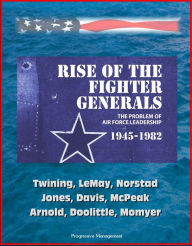 Title: Rise of the Fighter Generals: The Problem of Air Force Leadership 1945-1982 - Twining, LeMay, Norstad, Jones, Davis, McPeak, Arnold, Doolittle, Momyer, Author: Progressive Management