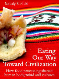 Title: Eating Our Way Toward Civilization: How food processing shaped human body, mind and cultures, Author: Nataly Sielicki