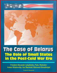 Title: The Role of Small States in the Post-Cold War Era: The Case of Belarus - President Alexander Lukashenko, Putin, Medvedev, Iranian Relationship, Gas Blackmail, Mahmoud Ahmadinejad, Author: Progressive Management