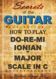 Title: How to play Do-Re-Mi, the Ionian or Major Scale in C: Secrets of the Guitar, Author: Herman Brock Jr