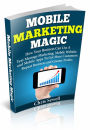 Mobile Marketing Magic: How Your Business Can Use A Mobile Website, Text Message Marketing, and Mobile Apps To Get More Customers, Repeat Business and Greater Profits!