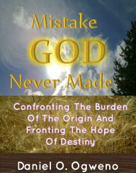 Title: Mistake God Never Made: Confronting The Burden Of The Origin And Fronting The Hope Of Destiny, Author: Daniel O. Ogweno