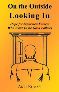 Title: On the Outside Looking In: Hope for Separated Fathers Who Want to be Good Fathers, Author: Akili Kumasi