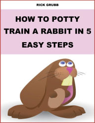 Title: How To Potty Train a Rabbit In Five Easy Steps, Author: Rick Grubb