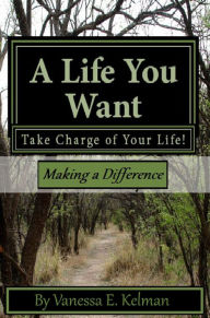 Title: A Life You Want: Take Charge of Your Life! Making a Difference, Author: Vanessa E. Kelman