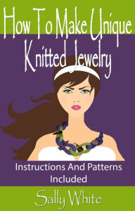 Title: How To Make Unique Knitted Jewelry: Instructions And Patterns Included, Author: Sally White