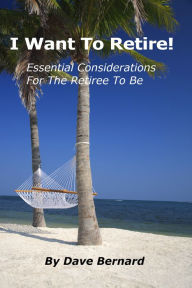 Title: I Want To Retire! Essential Considerations for the Retiree to Be, Author: Dave Bernard