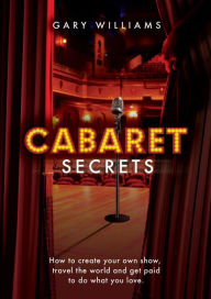 Title: Cabaret Secrets: How to Create Your Own Show, Travel the World and Get Paid to Do What You Love, Author: Gary Williams