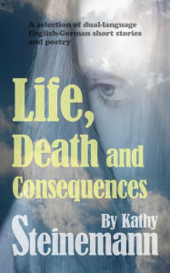 Title: Life, Death and Consequences: A Selection of Dual-Language German-English Short Stories and Poetry, Author: Kathy Steinemann