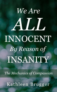 Title: We Are ALL Innocent by Reason of Insanity: The Mechanics of Compassion, Author: Kathleen Brugger