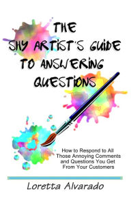 Title: The Shy Artist's Guide to Answering Questions: How to respond to all those annoying questions and comments you get from your customers, Author: Loretta Alvarado