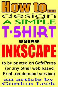 Title: How To Design A T-shirt Using Open-Source Application Inkscape To Be Printed on CafePress Or Any Other Web Based Print-On-Demand Service, Author: Gordon Leek