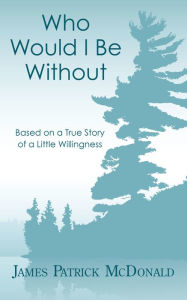Title: Who Would I Be Without: Based On a True Story of a Little Willingness, Author: James Patrick McDonald