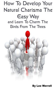 Title: How To Develop Your Natural Charisma The Easy Way and Learn To Charm The Birds From The Trees, Author: Lee Werrell