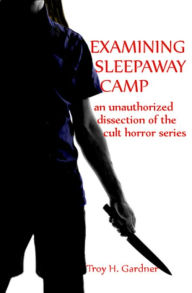 Title: Examining Sleepaway Camp: An Unauthorized Dissection of the Cult Horror Series, Author: Troy H. Gardner