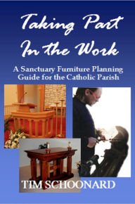 Title: Taking Part in the Work: A Sanctuary Furniture Planning Guide for the Catholic Parish, Author: Tim Schoonard