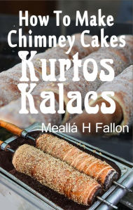 Title: How To Make Chimney Cakes: Kurtos Kalacs, Author: Meallá H Fallon