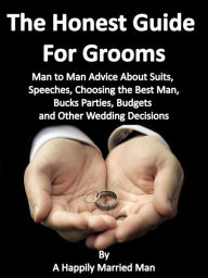 Title: The Honest Guide For Grooms, Man to Man Advice About Suits, Speeches, Best Men, Bucks' Parties, Budgets and Other Wedding Decisions, Author: A Happily Married Man