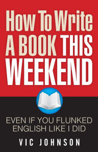 Title: How To Write A Book This Weekend, Even If You Flunked English Like I Did, Author: Vic Johnson