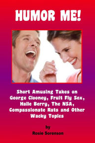 Title: Humor Me! Short Amusing Takes on George Clooney, Fruit Fly Sex, the NSA, Halle Berry, Compassionate Rats and other Wacky Topics, Author: Rosie Sorenson