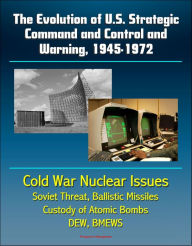 Title: The Evolution of U.S. Strategic Command and Control and Warning, 1945-1972: Cold War Nuclear Issues, Soviet Threat, Ballistic Missiles, Custody of Atomic Bombs, Command Posts, DEW, BMEWS, Author: Progressive Management