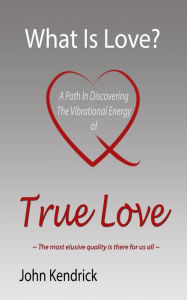 Title: What is Love? A Path In Discovering The Vibrational Energy of True Love, Author: John Kendrick