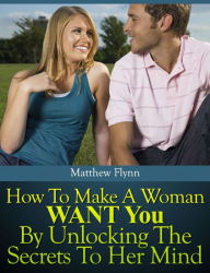 Title: How To Make A Woman WANT You By Unlocking The Secrets To Her Mind, Author: Matthew Flynn