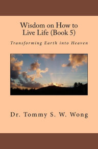 Title: Wisdom on How to Live Life (Book 5): Transforming Earth into Heaven, Author: Tommy S. W. Wong