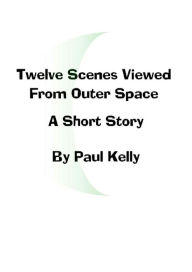 Title: Twelve Scenes Viewed From Outer Space: A Short Story, Author: Paul Kelly