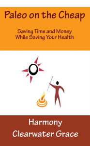 Title: Paleo on the Cheap: Saving Time and Money While Saving Your Health, Author: Harmony Clearwater Grace