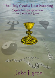 Title: The Holy Grail's Lost Meaning: Symbol of Receptiveness to Truth and Love, Author: Jake Lyron