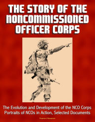 Title: The Story of the Noncommissioned Officer Corps: The Evolution and Development of the NCO Corps, Portraits of NCOs in Action, Selected Documents, Author: Progressive Management