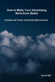Title: How To Make Your Advertising Work Even Better: Unleash The Power Of Branded Merchandise, Author: David Sell