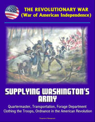 Title: The Revolutionary War (War of American Independence): Supplying Washington's Army - Quartermaster, Transportation, Forage Department, Clothing the Troops, Ordnance in the American Revolution, Author: Progressive Management