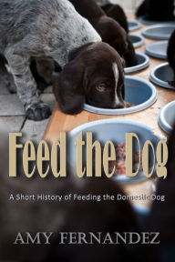 Title: Feed the Dog: A short history of feeding the domestic dog, Author: Amy Fernandez