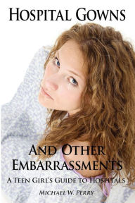 Title: Hospital Gowns and Other Embarrassments: A Teen Girl's Guide to Hospitals, Author: Michael W. Perry