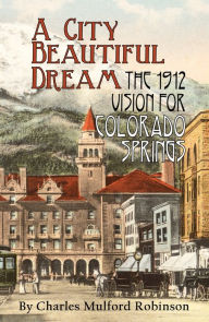 Title: A City Beautiful Dream: The 1912 Vision for Colorado Springs, Author: Charles Mulford Robinson