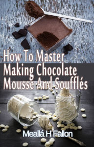 Title: How To Master Making Chocolate Mousse And Soufflés, Author: Meallá H Fallon