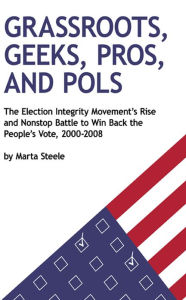 Title: Grassroots, Geeks, Pros, and Pols: The Election Integrity Movement's Rise and Nonstop Battle to Win Back the People's Vote, 2000-2008, Author: Marta Steele