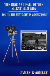 Title: The Rise and Fall of the Silent Film Era, Vol III: The Film Studios & Directors, Author: James R Ashley