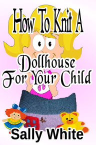 Title: How To Knit A Dollhouse For Your Child, Author: Sally White