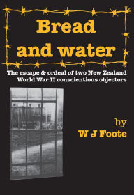 Title: Bread and Water: The Escape and Ordeal of Two New Zealand World War Ii Conscientious Objectors, Author: W J Foote