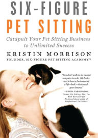 Title: Six-Figure Pet Sitting: Catapult Your Pet Sitting Business to Unlimited Success, Author: Kristin Morrison