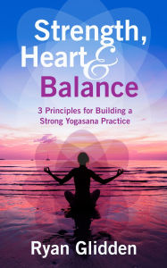 Title: Strength, Heart & Balance 3 Principles for Building a Strong Yogasana Practice, Author: Ryan Glidden