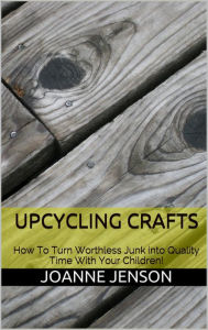 Title: Upcycling Crafts: How To Turn Worthless Junk into Quality Time With Your Children, Author: Joanne Jenson