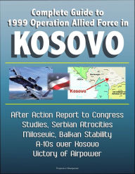 Title: Complete Guide to 1999 Operation Allied Force in Kosovo: After Action Report to Congress, Studies, Serbian Atrocities, Milosevic, Balkan Stability, A-10s over Kosovo, Victory of Airpower, Author: Progressive Management