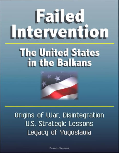 Failed Intervention: The United States in the Balkans - Origins of War, Disintegration, U.S. Strategic Lessons, Legacy of Yugoslavia