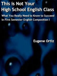 Title: This is Not Your High School English Class: What You Really Need to Know to Succeed in First Semester English Composition I (Not High School English, #1), Author: Eugene Ortiz