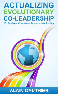 Title: Actualizing Evolutionary Co-Leadership: To Evolve a Creative and Responsible Society, Author: Alain Gauthier