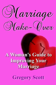 Title: Marriage Make-Over: A Woman's Guide to Improving Your Marriage, Author: Gregory Scott